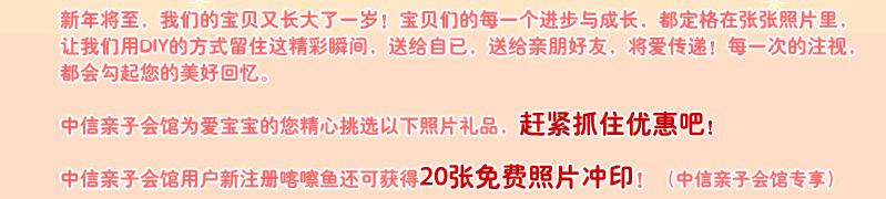 新年将至，我们的宝贝又长大了一岁！宝贝们的每一个进步与成长，都定格在张张照片里，让我们用DIY的方式留住这精彩瞬间，送给自已，送给亲朋好友，将爱传递！每一次的注视，都会勾起您的美好回忆。

中信亲子会馆为爱宝宝的您精心挑选以下照片礼品, 赶紧抓住优惠吧！

中信亲子会馆用户新注册喀嚓鱼还可获得20张免费照片冲印！（中信亲子会馆专享）